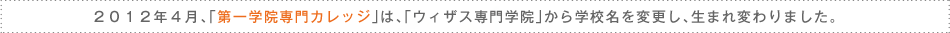 ２０１２年４月、「第一学院専門カレッジ」は、「ウィザス専門学院」から学校名を変更し、生まれ変わりました。